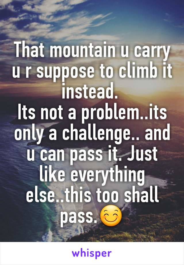 That mountain u carry u r suppose to climb it instead. 
Its not a problem..its only a challenge.. and u can pass it. Just like everything else..this too shall pass.😊