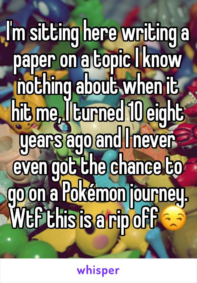 I'm sitting here writing a paper on a topic I know nothing about when it hit me, I turned 10 eight years ago and I never even got the chance to go on a Pokémon journey. Wtf this is a rip off😒