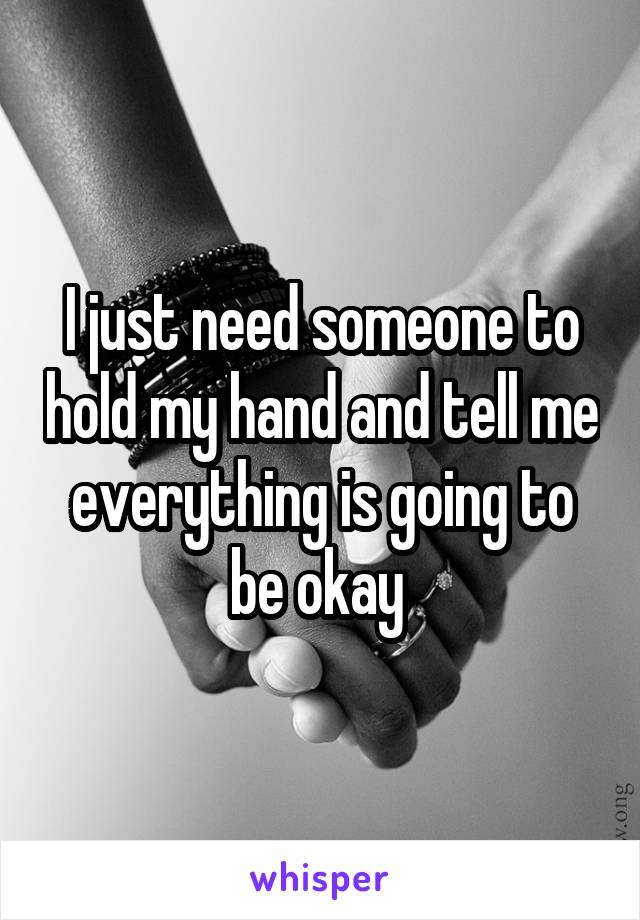 I just need someone to hold my hand and tell me everything is going to be okay 