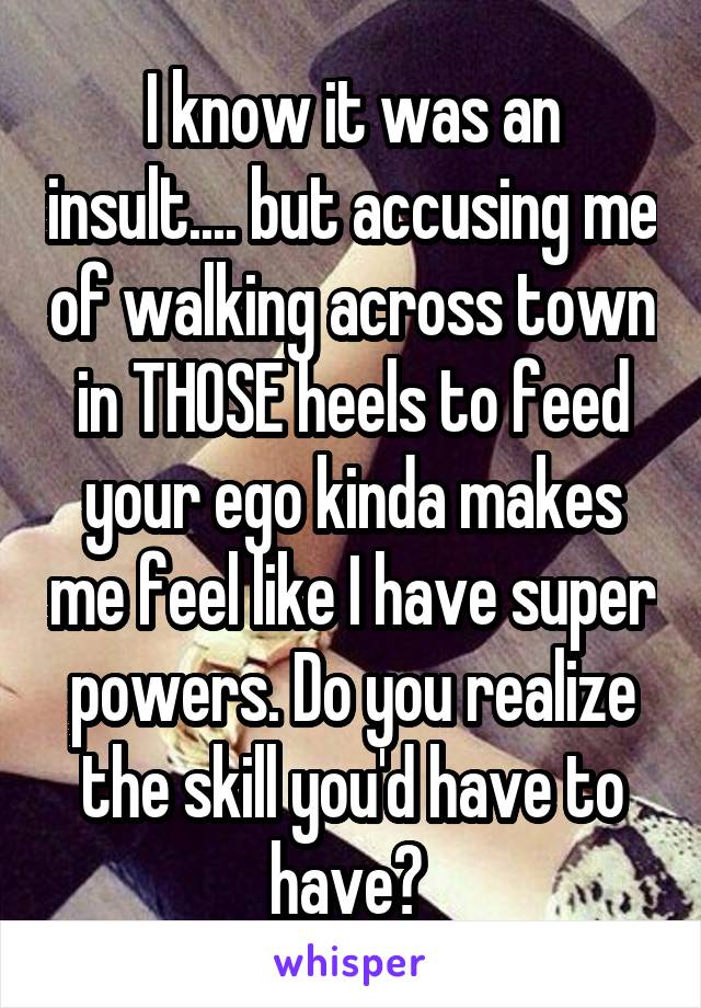 I know it was an insult.... but accusing me of walking across town in THOSE heels to feed your ego kinda makes me feel like I have super powers. Do you realize the skill you'd have to have? 