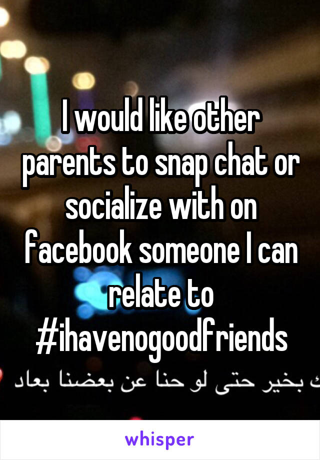 I would like other parents to snap chat or socialize with on facebook someone I can relate to #ihavenogoodfriends