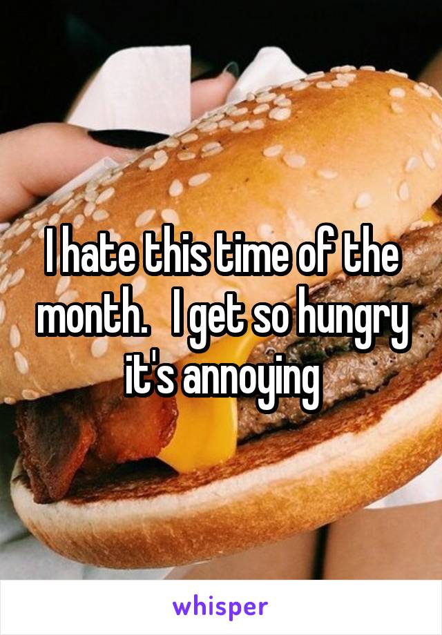 I hate this time of the month.   I get so hungry it's annoying