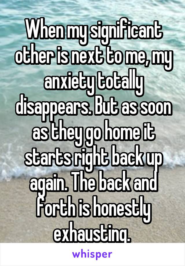 When my significant other is next to me, my anxiety totally disappears. But as soon as they go home it starts right back up again. The back and forth is honestly exhausting. 