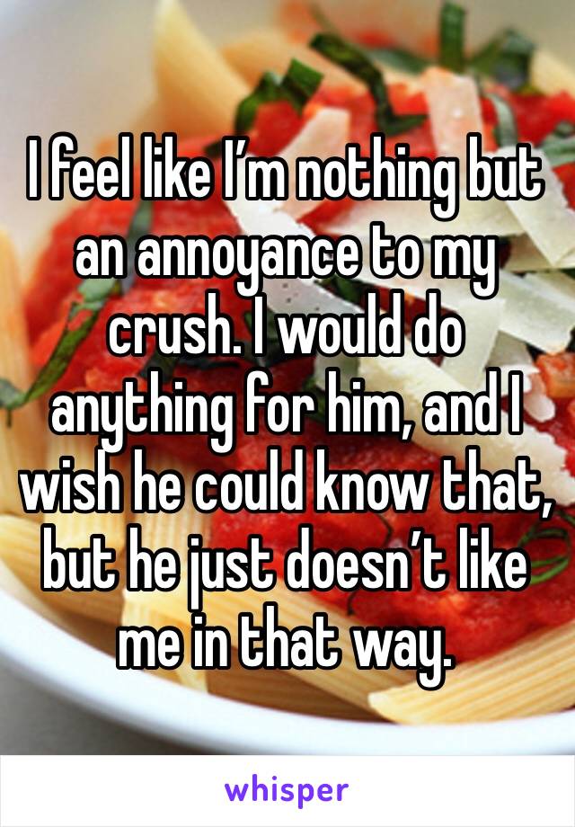 I feel like I’m nothing but an annoyance to my crush. I would do anything for him, and I wish he could know that, but he just doesn’t like me in that way.
