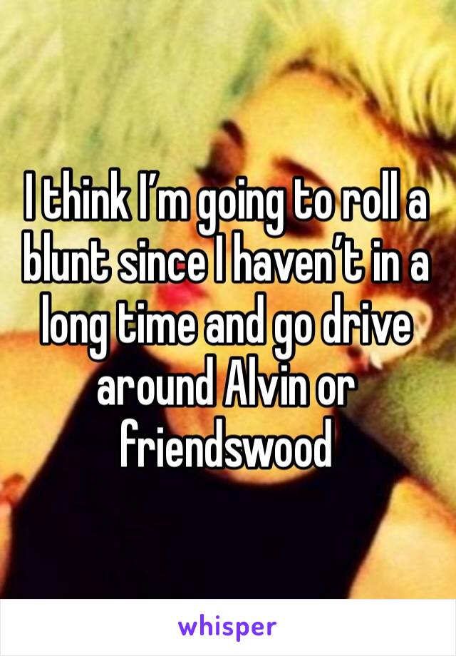 I think I’m going to roll a blunt since I haven’t in a long time and go drive around Alvin or friendswood 