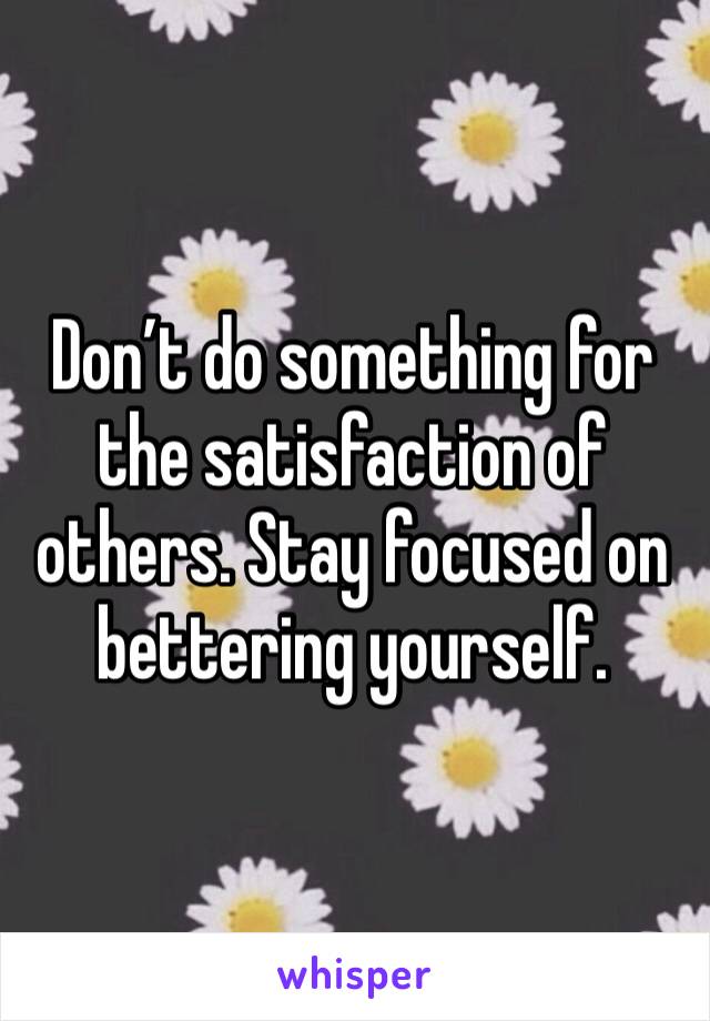 Don’t do something for the satisfaction of others. Stay focused on bettering yourself. 