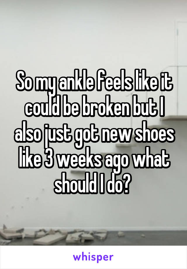 So my ankle feels like it could be broken but I also just got new shoes like 3 weeks ago what should I do? 