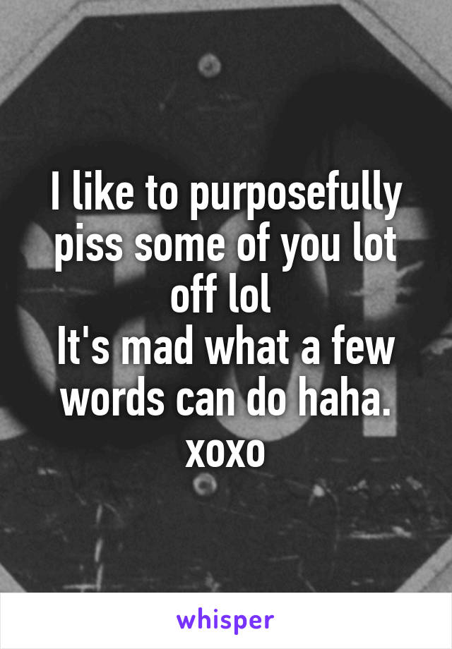 I like to purposefully piss some of you lot off lol 
It's mad what a few words can do haha.
xoxo