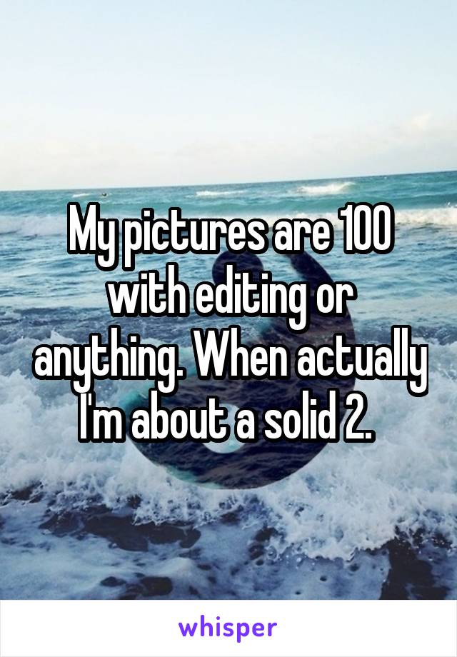 My pictures are 100 with editing or anything. When actually I'm about a solid 2. 