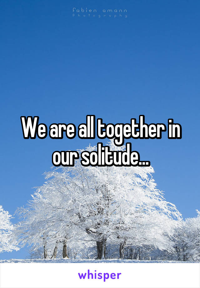 We are all together in our solitude...