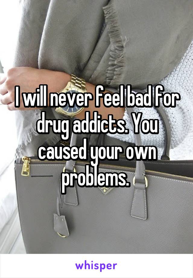 I will never feel bad for drug addicts. You caused your own problems. 