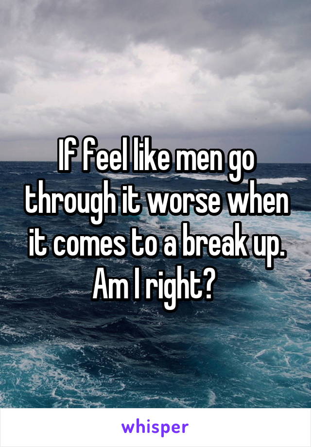 If feel like men go through it worse when it comes to a break up. Am I right? 