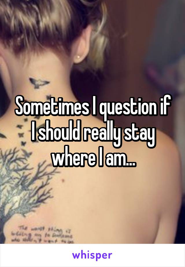 Sometimes I question if I should really stay where I am...