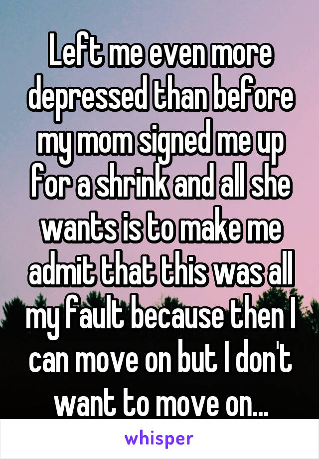 Left me even more depressed than before my mom signed me up for a shrink and all she wants is to make me admit that this was all my fault because then I can move on but I don't want to move on...