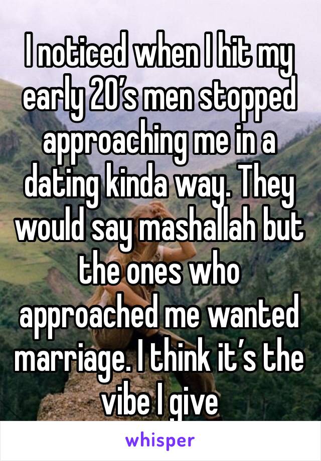 I noticed when I hit my early 20’s men stopped approaching me in a dating kinda way. They would say mashallah but the ones who approached me wanted marriage. I think it’s the vibe I give 