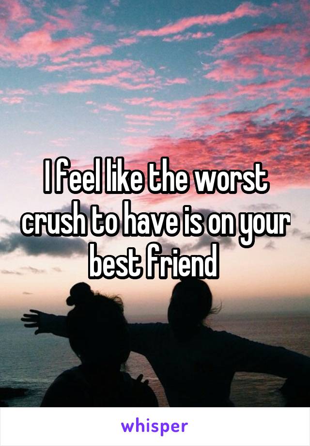 I feel like the worst crush to have is on your best friend 