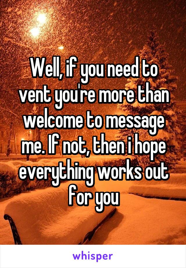 Well, if you need to vent you're more than welcome to message me. If not, then i hope everything works out for you