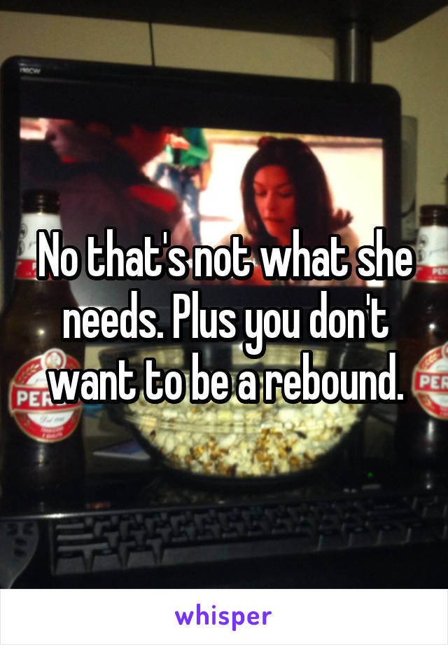 No that's not what she needs. Plus you don't want to be a rebound.