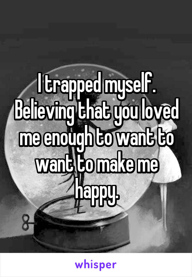 I trapped myself. Believing that you loved me enough to want to want to make me happy.