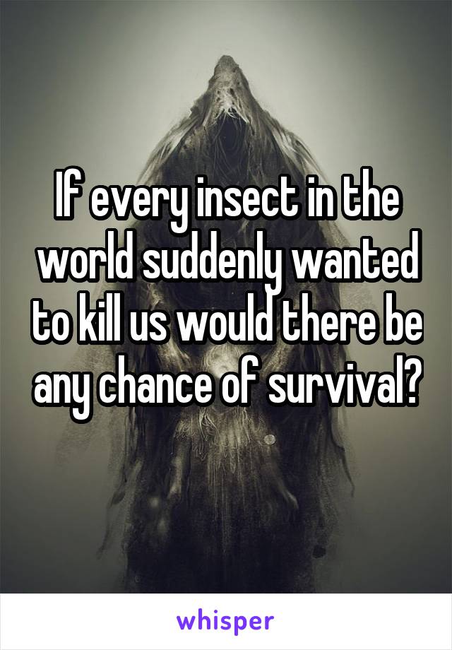If every insect in the world suddenly wanted to kill us would there be any chance of survival? 