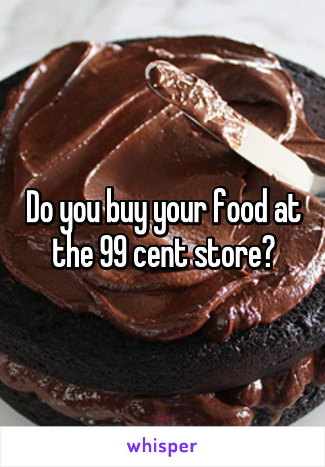 Do you buy your food at the 99 cent store?