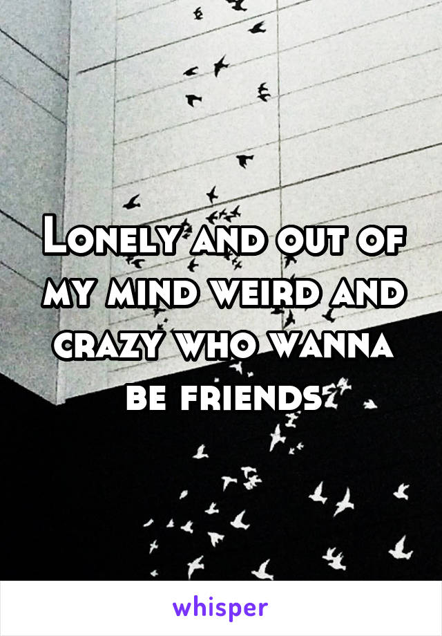 Lonely and out of my mind weird and crazy who wanna be friends