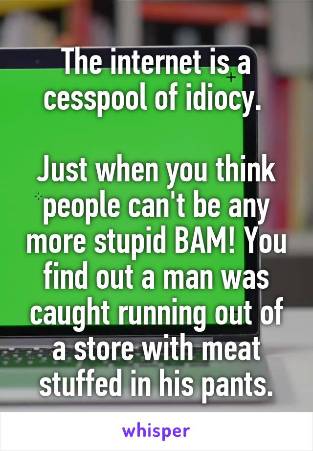 The internet is a cesspool of idiocy. 

Just when you think people can't be any more stupid BAM! You find out a man was caught running out of a store with meat stuffed in his pants.