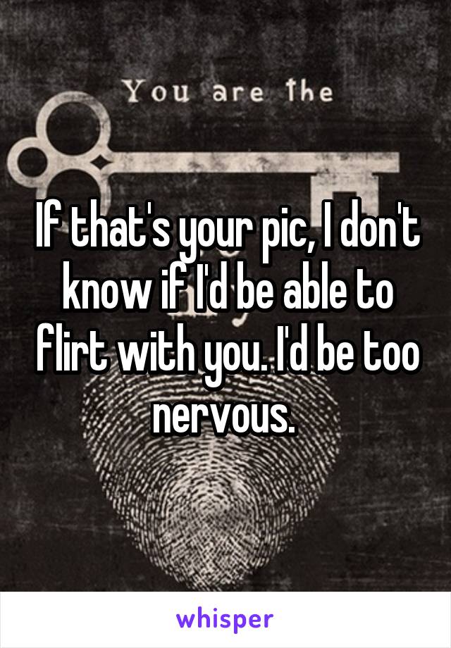 If that's your pic, I don't know if I'd be able to flirt with you. I'd be too nervous. 