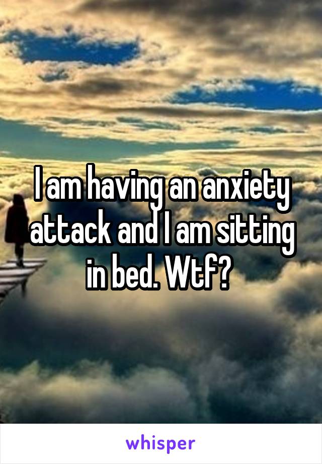 I am having an anxiety attack and I am sitting in bed. Wtf? 