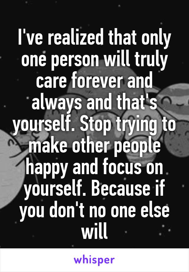 I've realized that only one person will truly care forever and always and that's yourself. Stop trying to make other people happy and focus on yourself. Because if you don't no one else will