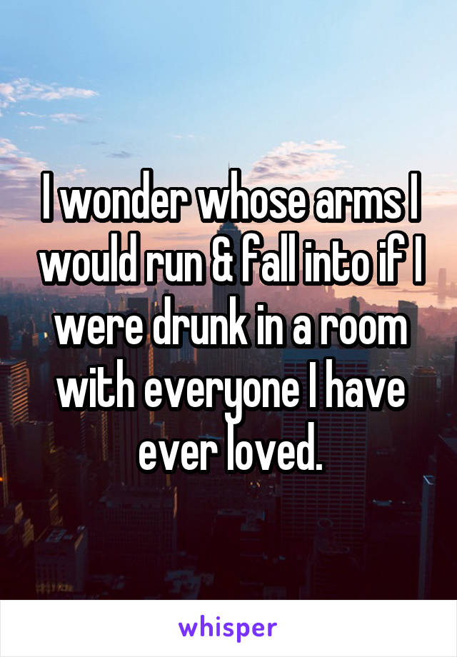I wonder whose arms I would run & fall into if I were drunk in a room with everyone I have ever loved.