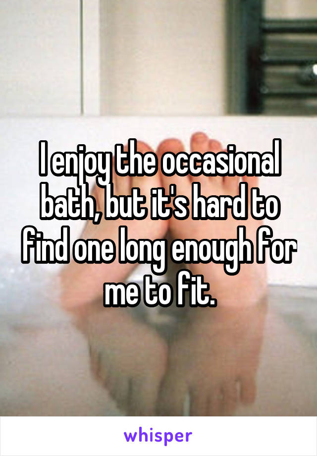 I enjoy the occasional bath, but it's hard to find one long enough for me to fit.