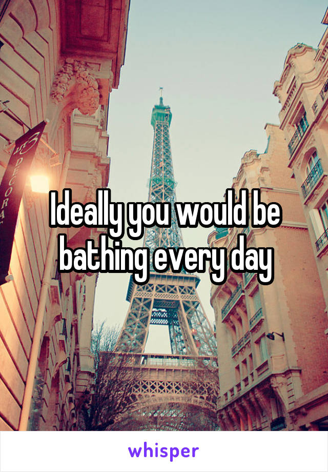 Ideally you would be bathing every day