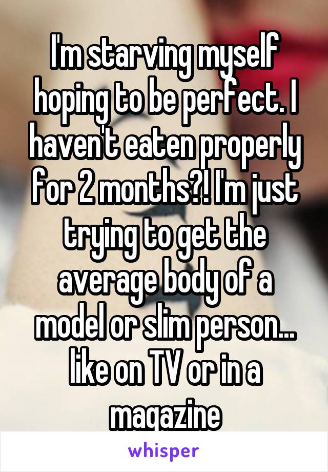 I'm starving myself hoping to be perfect. I haven't eaten properly for 2 months?! I'm just trying to get the average body of a model or slim person... like on TV or in a magazine