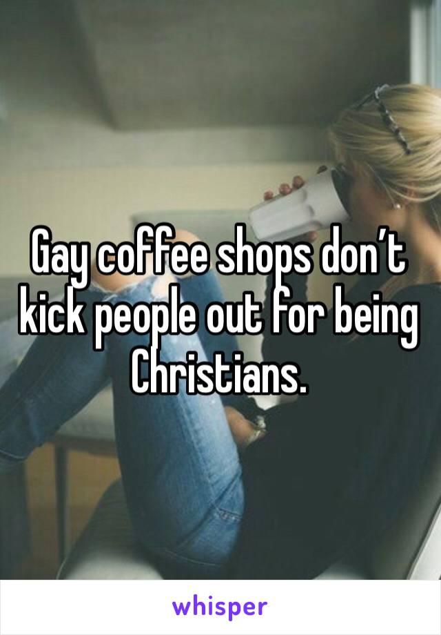 Gay coffee shops don’t kick people out for being Christians. 