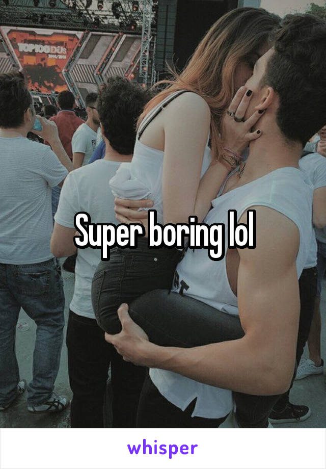 Super boring lol