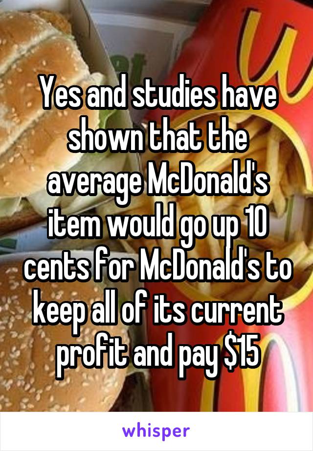 Yes and studies have shown that the average McDonald's item would go up 10 cents for McDonald's to keep all of its current profit and pay $15