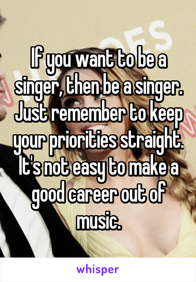 If you want to be a singer, then be a singer. Just remember to keep your priorities straight. It's not easy to make a good career out of music.