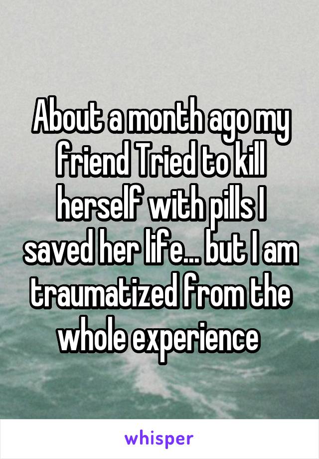 About a month ago my friend Tried to kill herself with pills I saved her life... but I am traumatized from the whole experience 
