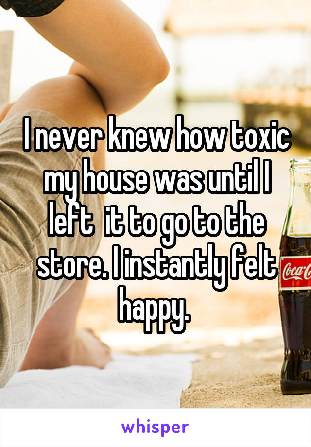 I never knew how toxic my house was until I left  it to go to the store. I instantly felt happy. 