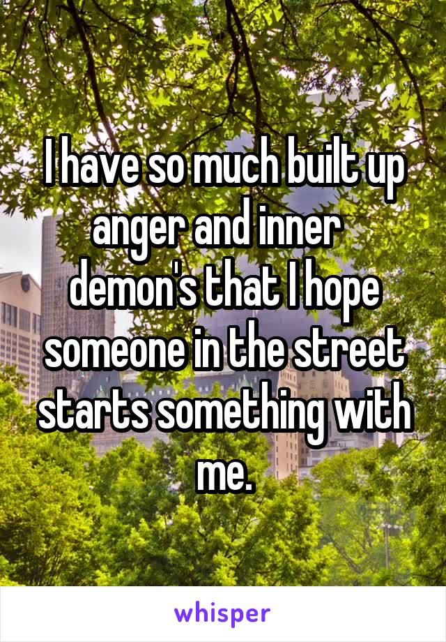I have so much built up anger and inner   demon's that I hope someone in the street starts something with me.