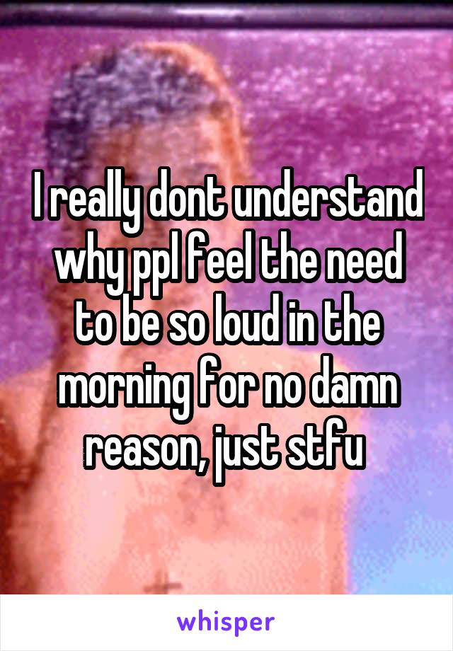 I really dont understand why ppl feel the need to be so loud in the morning for no damn reason, just stfu 