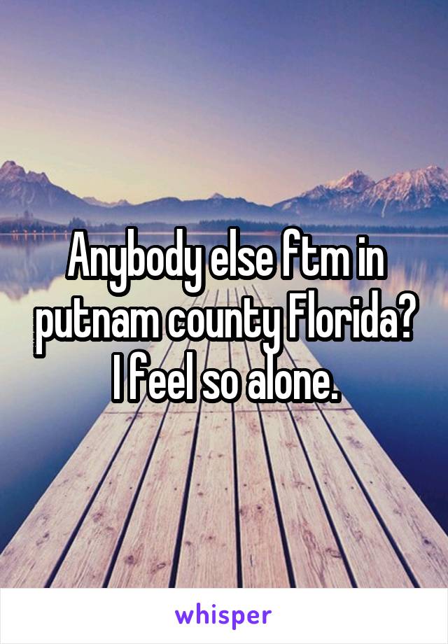 Anybody else ftm in putnam county Florida? I feel so alone.