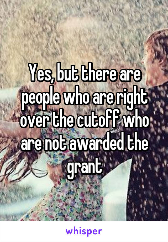 Yes, but there are people who are right over the cutoff who are not awarded the grant