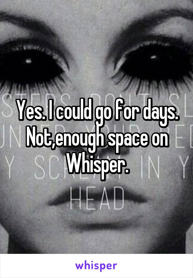 Yes. I could go for days. Not,enough space on Whisper.