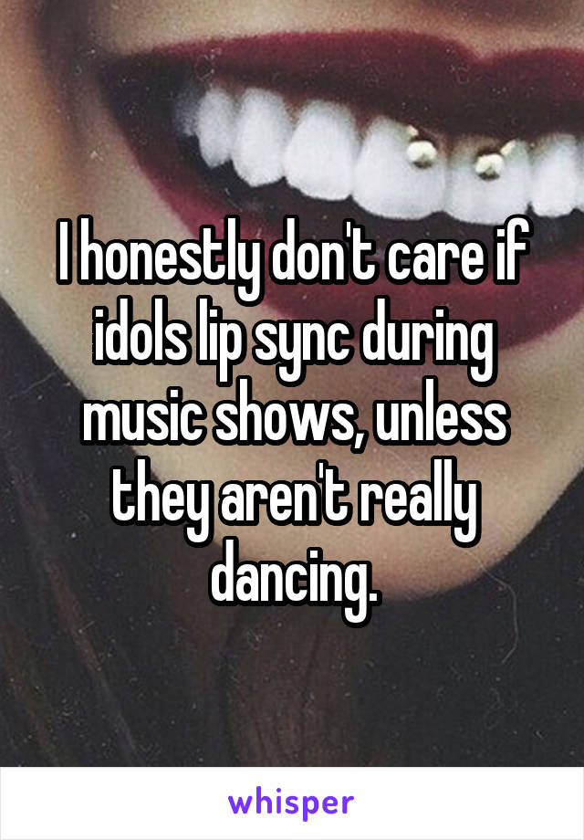 I honestly don't care if idols lip sync during music shows, unless they aren't really dancing.