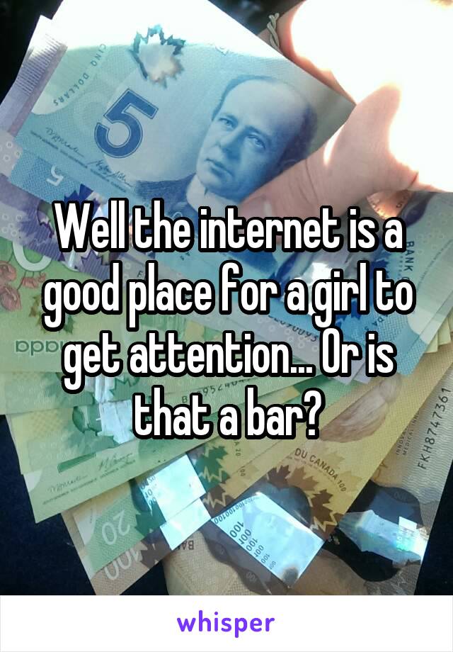 Well the internet is a good place for a girl to get attention... Or is that a bar?