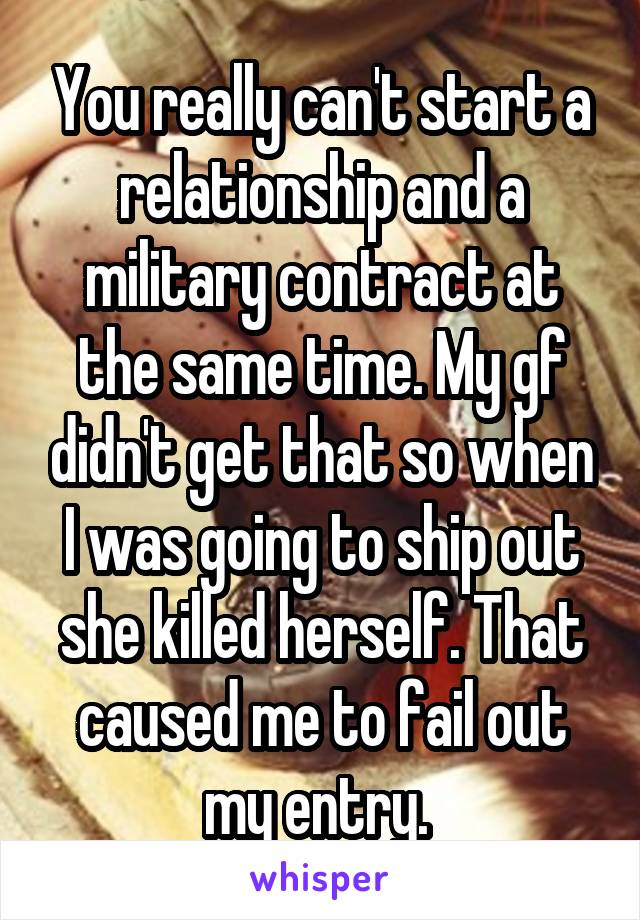 You really can't start a relationship and a military contract at the same time. My gf didn't get that so when I was going to ship out she killed herself. That caused me to fail out my entry. 