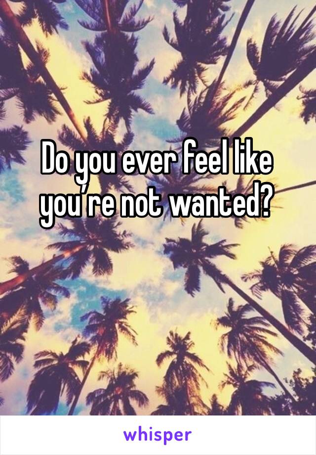 Do you ever feel like you’re not wanted?