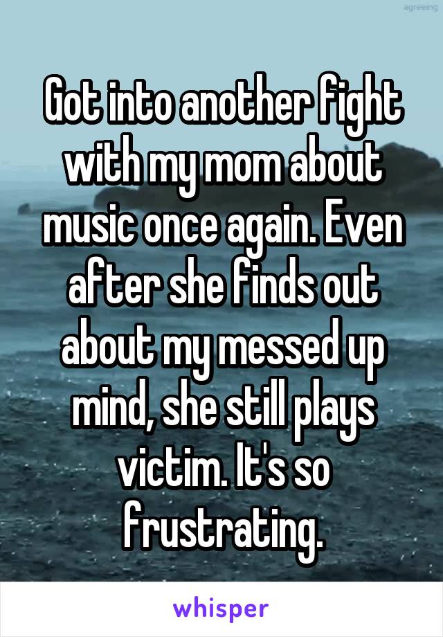 Got into another fight with my mom about music once again. Even after she finds out about my messed up mind, she still plays victim. It's so frustrating.